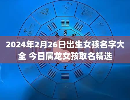 2024年2月26日出生女孩名字大全 今日属龙女孩取名精选