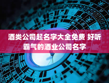 酒类公司起名字大全免费 好听霸气的酒业公司名字