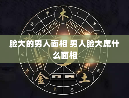 脸大的男人面相 男人脸大属什么面相