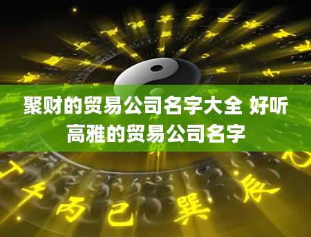 聚财的贸易公司名字大全 好听高雅的贸易公司名字
