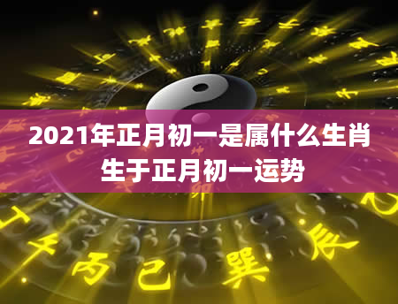 2021年正月初一是属什么生肖 生于正月初一运势