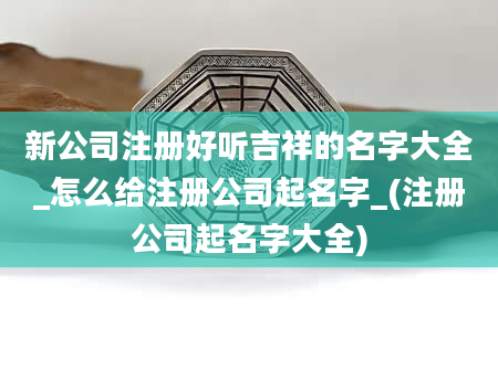 新公司注册好听吉祥的名字大全_怎么给注册公司起名字_(注册公司起名字大全)