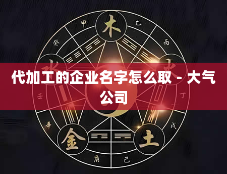 代加工的企业名字怎么取 - 大气公司