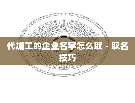 代加工的企业名字怎么取 - 取名技巧
