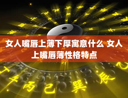 女人嘴唇上薄下厚寓意什么 女人上嘴唇薄性格特点