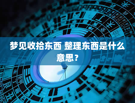 梦见收拾东西 整理东西是什么意思?