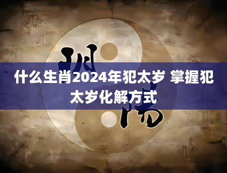 什么生肖2024年犯太岁 掌握犯太岁化解方式