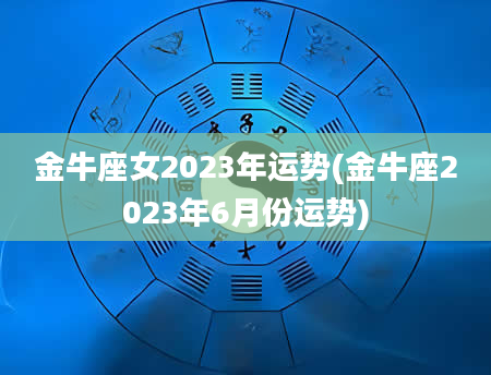 金牛座女2023年运势(金牛座2023年6月份运势)
