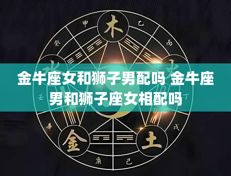 金牛座女和狮子男配吗 金牛座男和狮子座女相配吗