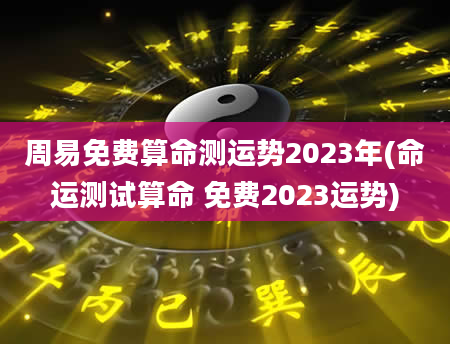 周易免费算命测运势2023年(命运测试算命 免费2023运势)