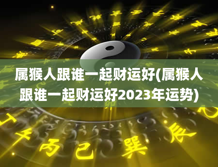属猴人跟谁一起财运好(属猴人跟谁一起财运好2023年运势)