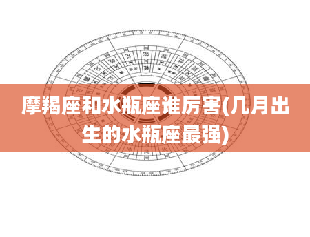 摩羯座和水瓶座谁厉害(几月出生的水瓶座最强)