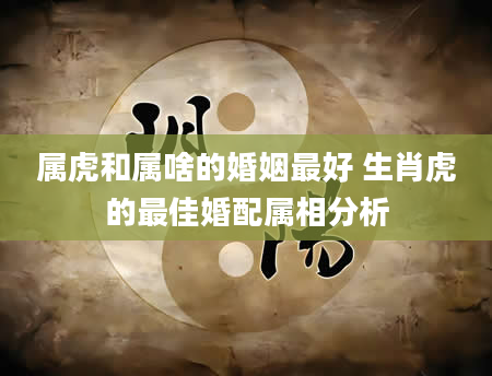 属虎和属啥的婚姻最好 生肖虎的最佳婚配属相分析