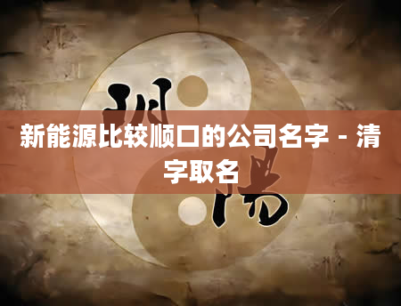 新能源比较顺口的公司名字 - 清字取名