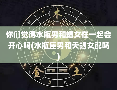 你们觉得水瓶男和蝎女在一起会开心吗(水瓶座男和天蝎女配吗)