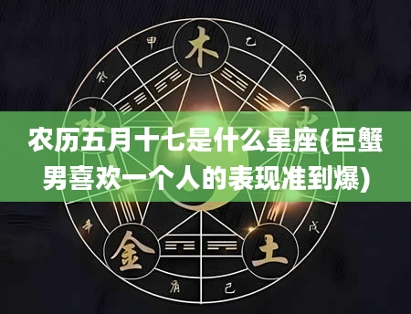 农历五月十七是什么星座(巨蟹男喜欢一个人的表现准到爆)
