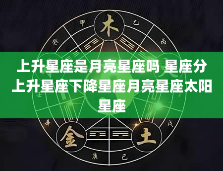 上升星座是月亮星座吗 星座分上升星座下降星座月亮星座太阳星座