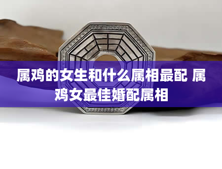 属鸡的女生和什么属相最配 属鸡女最佳婚配属相