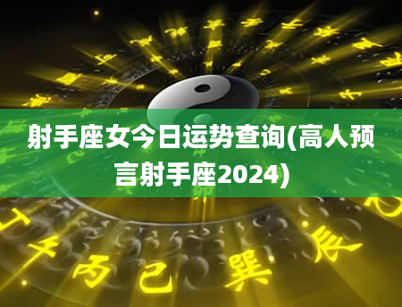 射手座女今日运势查询(高人预言射手座2024)
