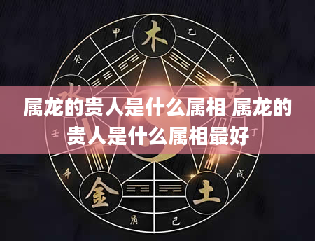 属龙的贵人是什么属相 属龙的贵人是什么属相最好