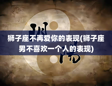 狮子座不再爱你的表现(狮子座男不喜欢一个人的表现)