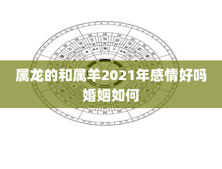 属龙的和属羊2021年感情好吗婚姻如何