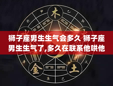 狮子座男生生气会多久 狮子座男生生气了,多久在联系他哄他