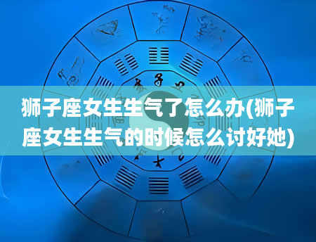 狮子座女生生气了怎么办(狮子座女生生气的时候怎么讨好她)