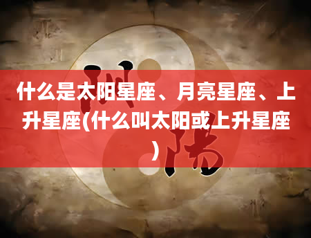 什么是太阳星座、月亮星座、上升星座(什么叫太阳或上升星座)