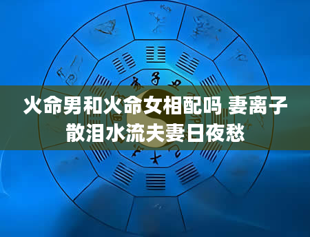 火命男和火命女相配吗 妻离子散泪水流夫妻日夜愁