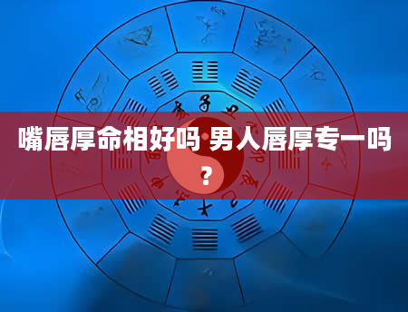 嘴唇厚命相好吗 男人唇厚专一吗?