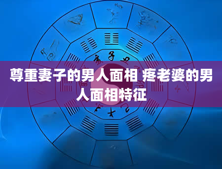 尊重妻子的男人面相 疼老婆的男人面相特征