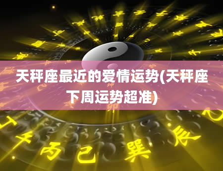 天秤座最近的爱情运势(天秤座下周运势超准)