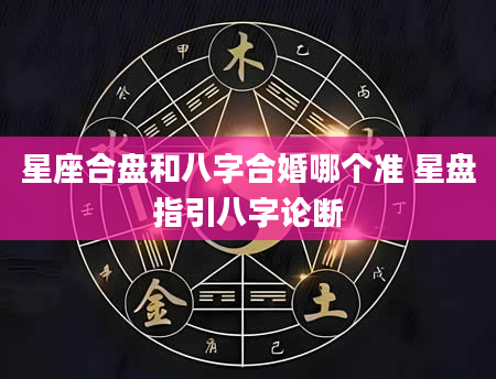 星座合盘和八字合婚哪个准 星盘指引八字论断
