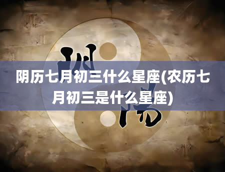 阴历七月初三什么星座(农历七月初三是什么星座)