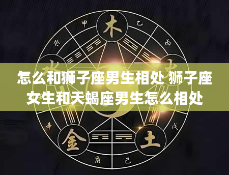 怎么和狮子座男生相处 狮子座女生和天蝎座男生怎么相处