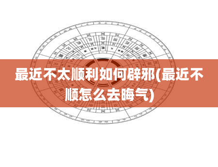 最近不太顺利如何辟邪(最近不顺怎么去晦气)