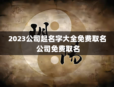 2023公司起名字大全免费取名 公司免费取名