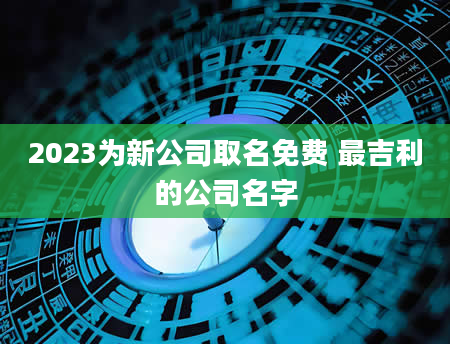 2023为新公司取名免费 最吉利的公司名字
