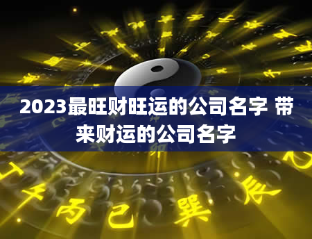2023最旺财旺运的公司名字 带来财运的公司名字