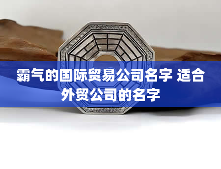 霸气的国际贸易公司名字 适合外贸公司的名字