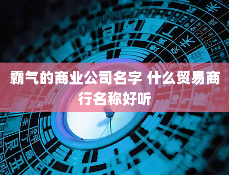 霸气的商业公司名字 什么贸易商行名称好听