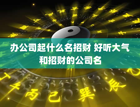办公司起什么名招财 好听大气和招财的公司名