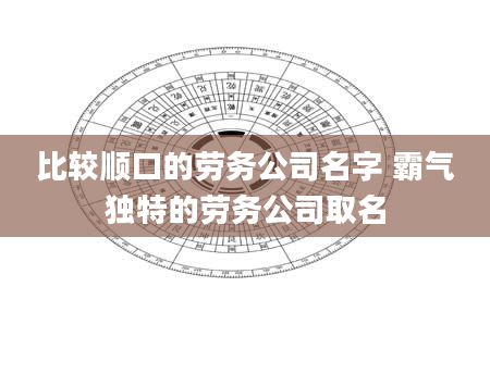 比较顺口的劳务公司名字 霸气独特的劳务公司取名