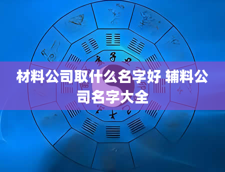 材料公司取什么名字好 辅料公司名字大全