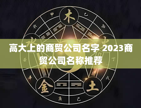 高大上的商贸公司名字 2023商贸公司名称推荐