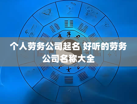 个人劳务公司起名 好听的劳务公司名称大全