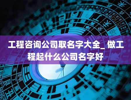 工程咨询公司取名字大全_ 做工程起什么公司名字好