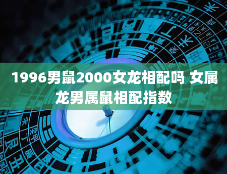 1996男鼠2000女龙相配吗 女属龙男属鼠相配指数