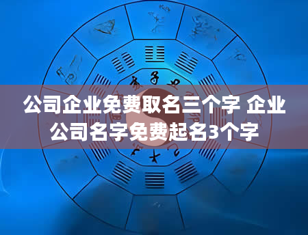 公司企业免费取名三个字 企业公司名字免费起名3个字